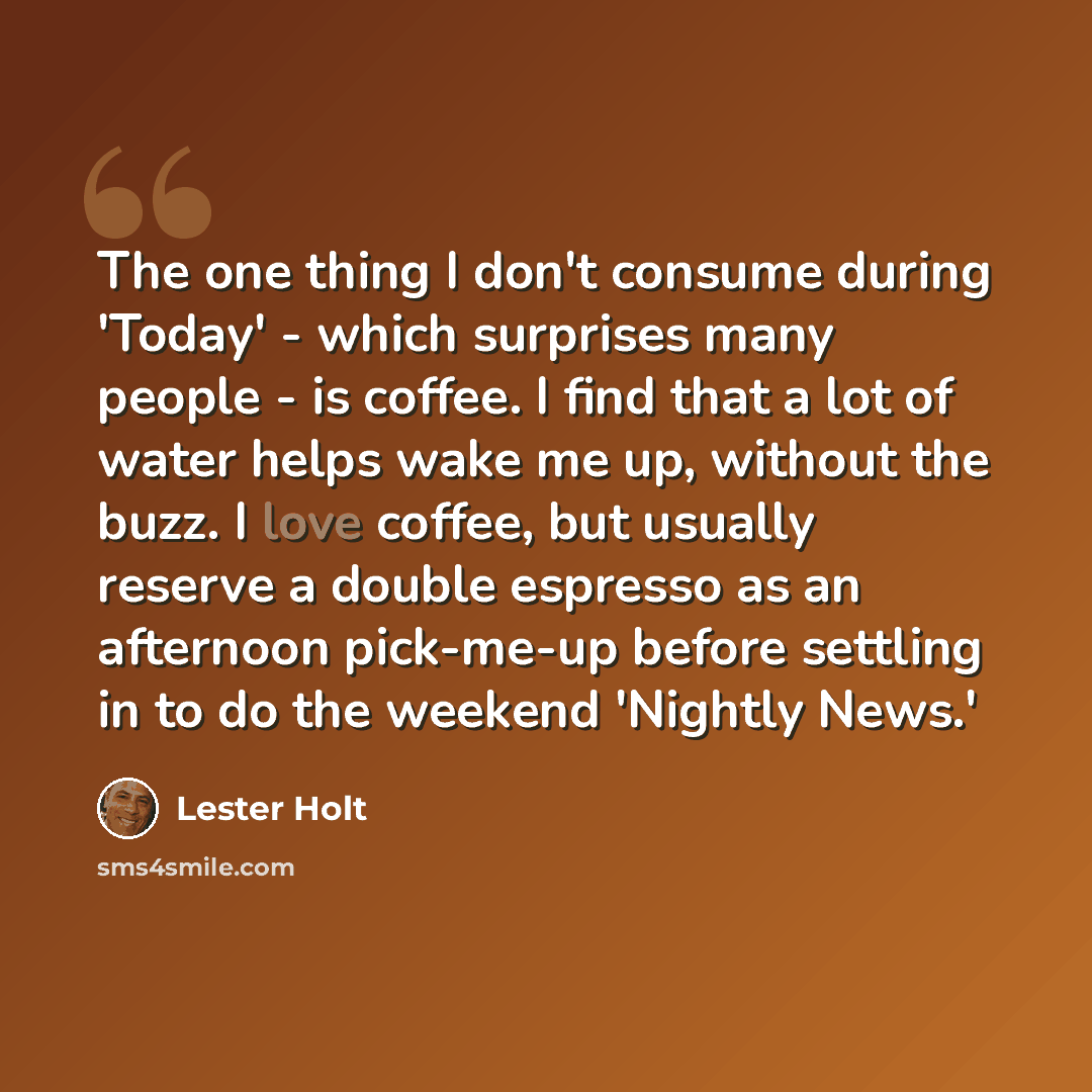 “The one thing I don't consume during 'Today' - which surprises many people - is coffee. I find that a lot of water helps wake me up, without the buzz. I love coffee, but usually reserve a double espresso as an afternoon pick-me-up before settling in to do the weekend 'Nightly News.'” quote by Lester Holt
