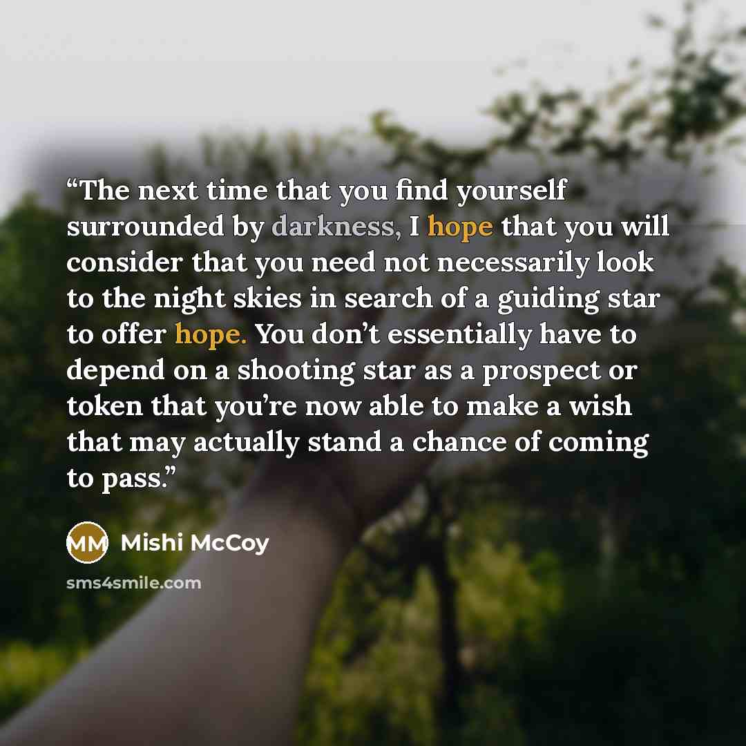 “The next time that you find yourself surrounded by darkness, I hope that you will consider that you need not necessarily look to the night skies in search of a guiding star to offer hope. You don’t essentially have to depend on a shooting star as a prospect or token that you’re now able to make a…” quote by Mishi McCoy