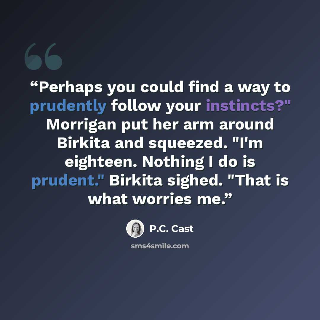 “Perhaps you could find a way to prudently follow your instincts?" Morrigan put her arm around Birkita and squeezed. "I'm eighteen. Nothing I do is prudent." Birkita sighed. "That is what worries me.” quote by P.C. Cast