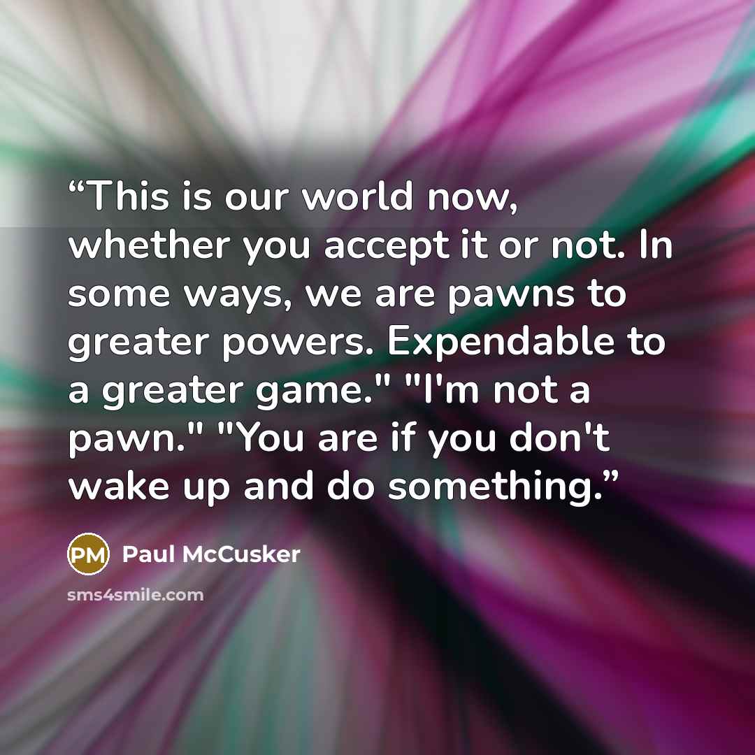“This is our world now, whether you accept it or not. In some ways, we are pawns to greater powers. Expendable to a greater game." "I'm not a pawn." "You are if you don't wake up and do something.” quote by Paul McCusker