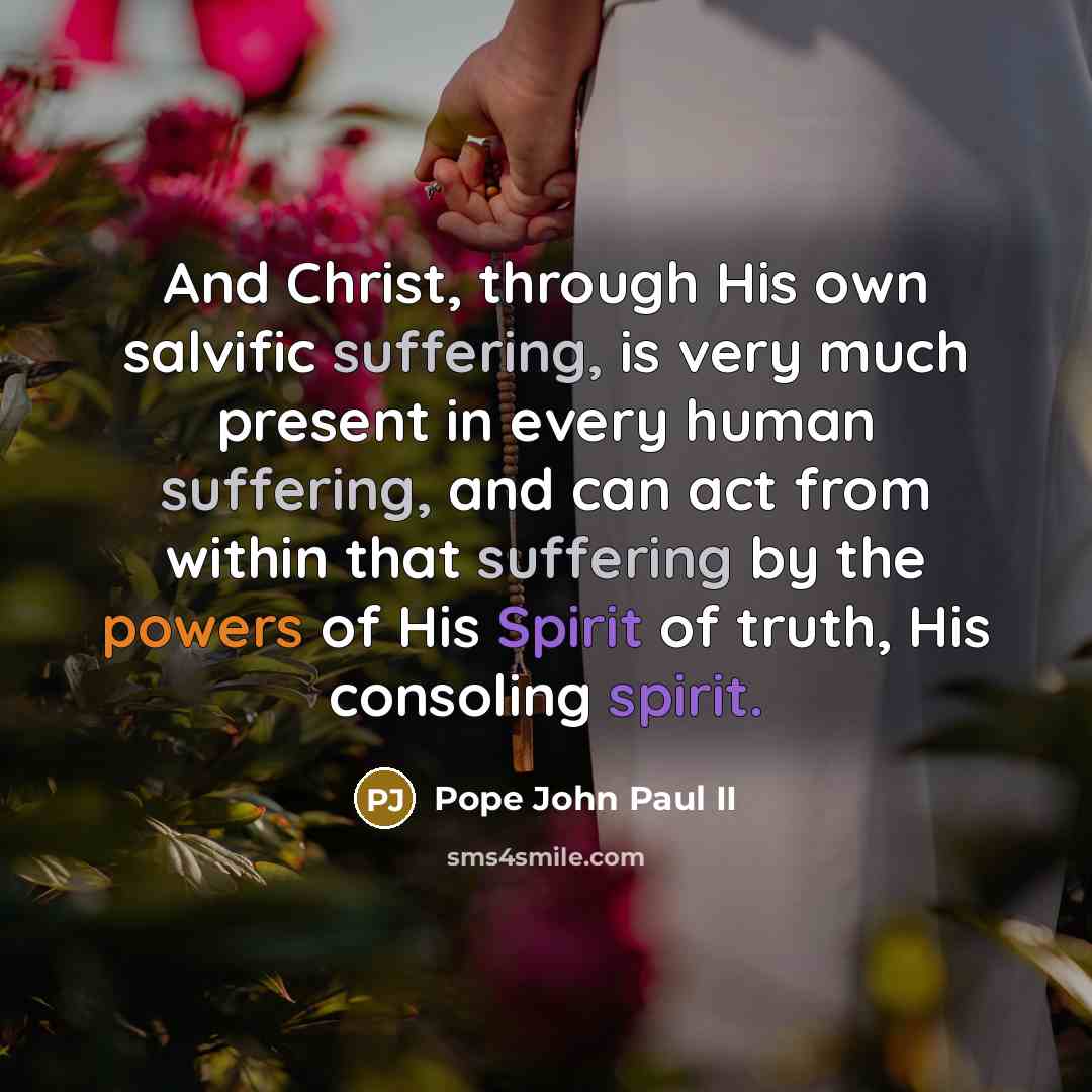 “And Christ, through His own salvific suffering, is very much present in every human suffering, and can act from within that suffering by the powers of His Spirit of truth, His consoling spirit.” quote by Pope John Paul II