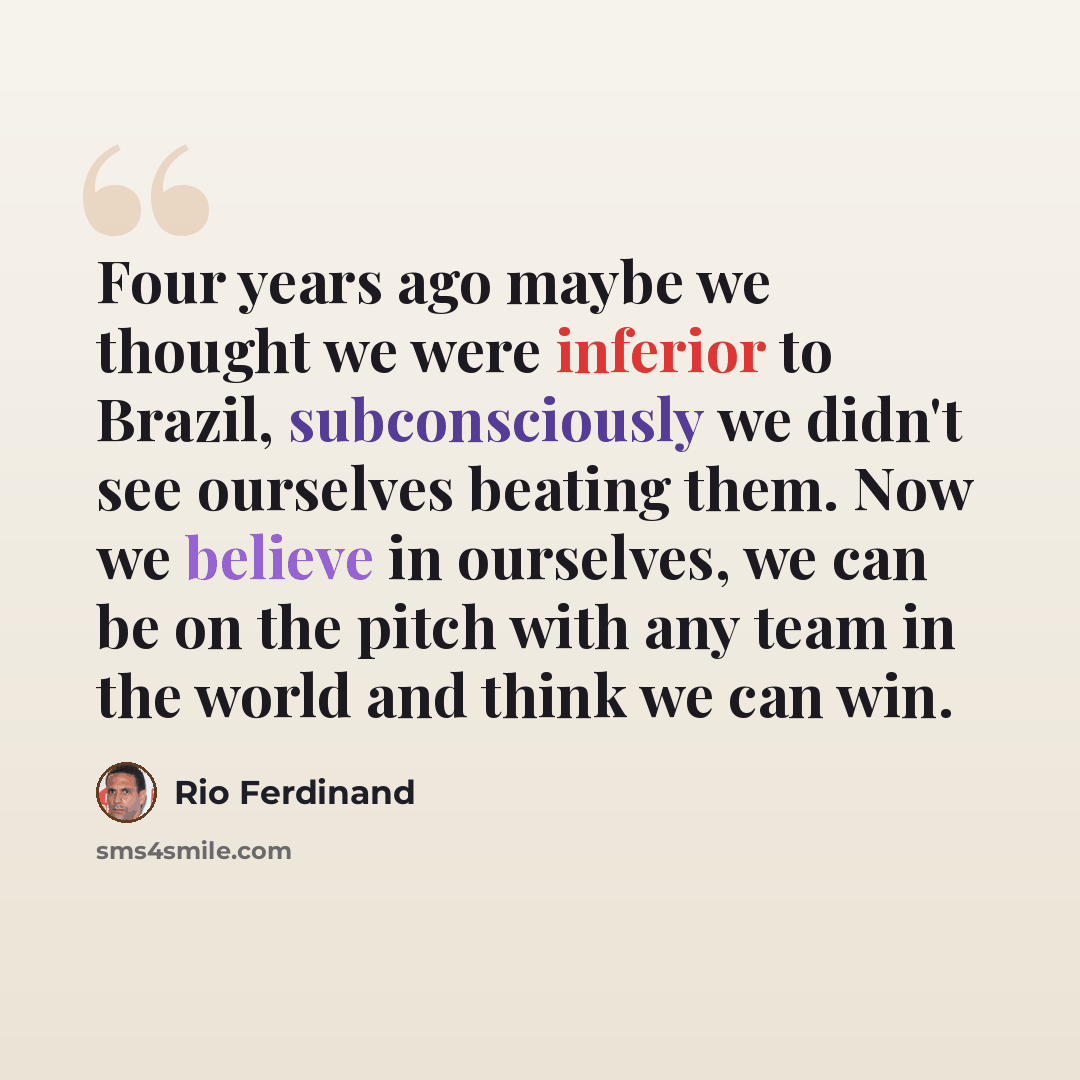 “Four years ago maybe we thought we were inferior to Brazil, subconsciously we didn't see ourselves beating them. Now we believe in ourselves, we can be on the pitch with any team in the world and think we can win.” quote by Rio Ferdinand