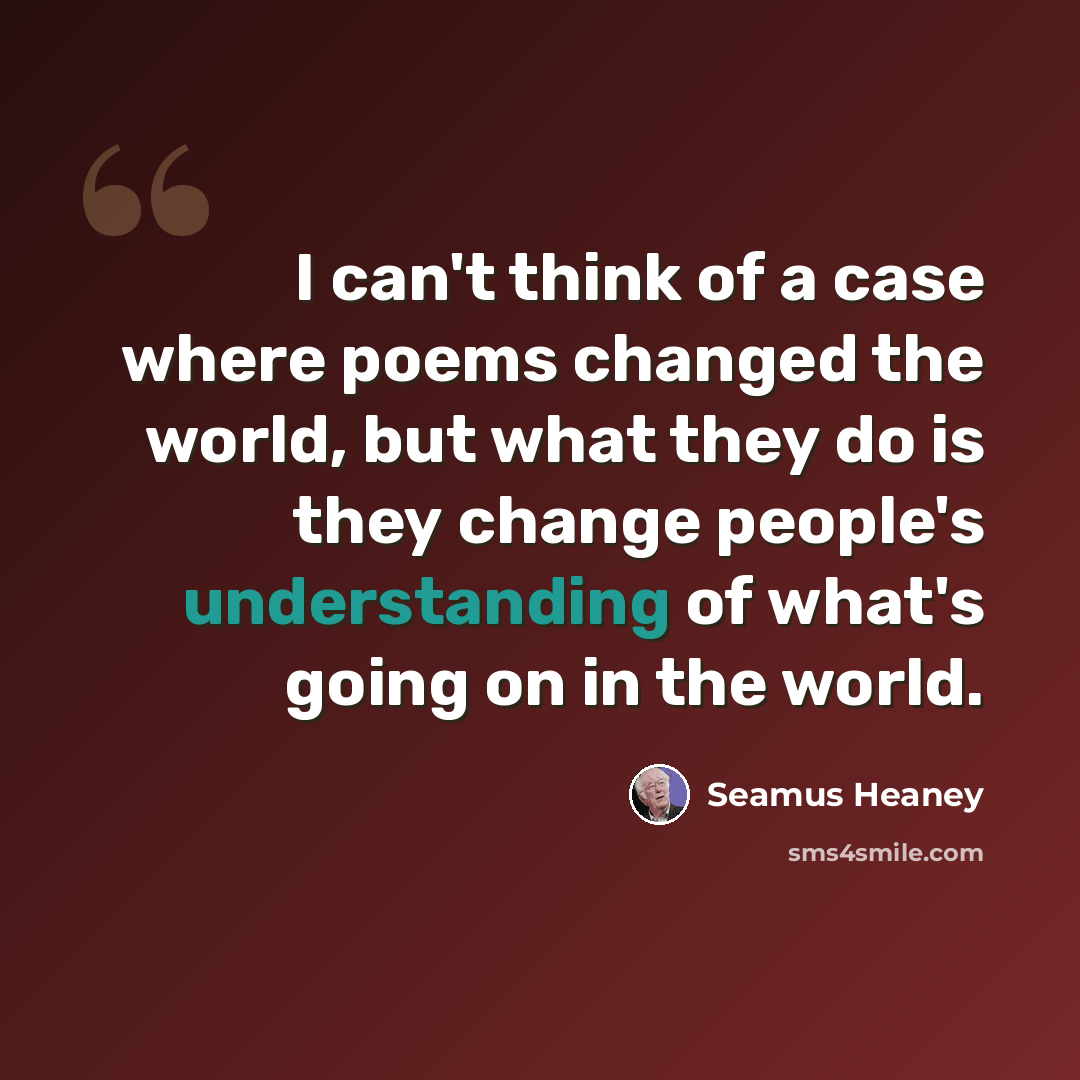 “I can't think of a case where poems changed the world, but what they do is they change people's understanding of what's going on in the world.” quote by Seamus Heaney