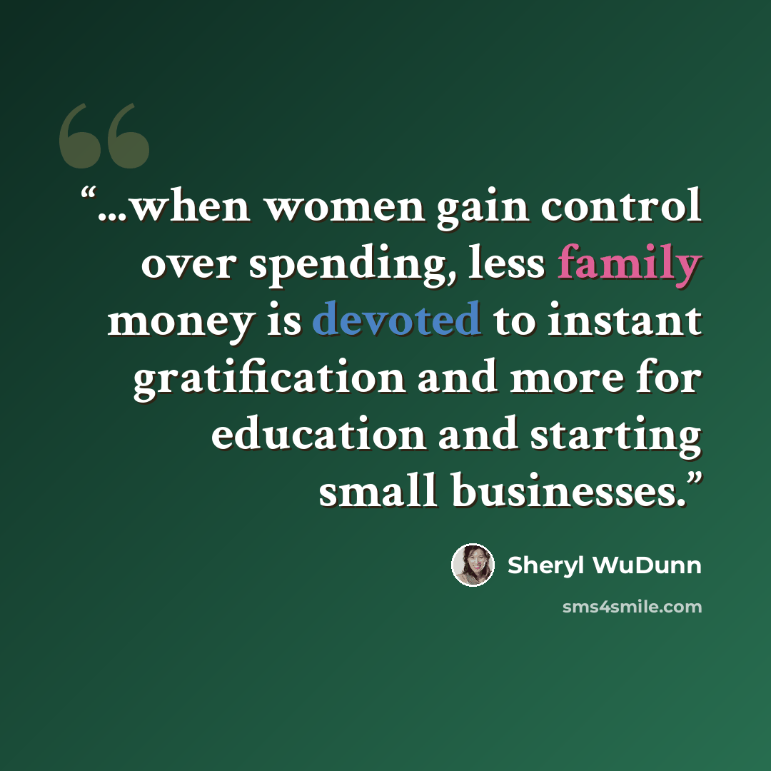 “...when women gain control over spending, less family money is devoted to instant gratification and more for education and starting small businesses.” quote by Sheryl WuDunn