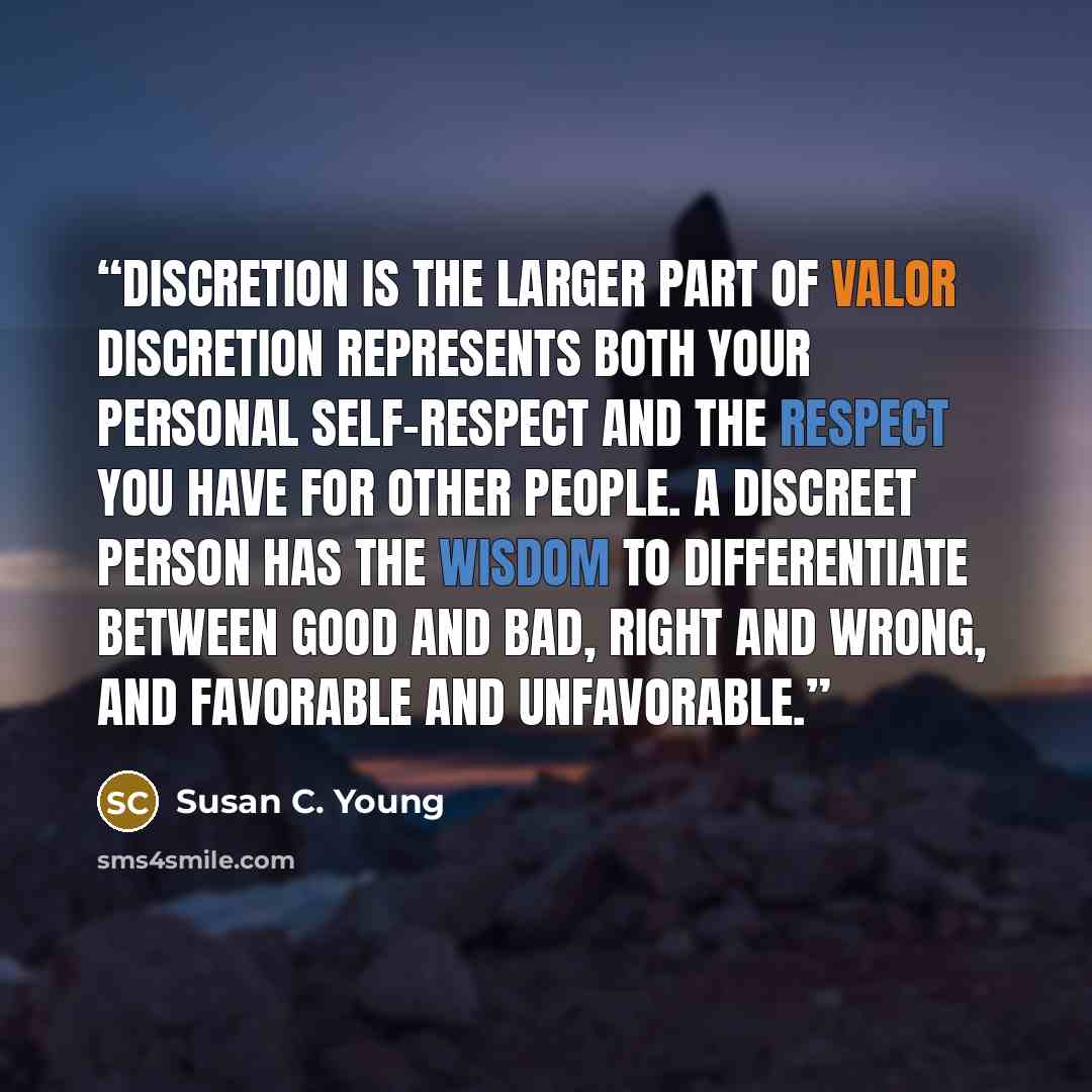 “Discretion is the Larger Part of Valor Discretion represents both your personal self-respect and the respect you have for other people. A discreet person has the wisdom to differentiate between good and bad, right and wrong, and favorable and unfavorable.” quote by Susan C. Young