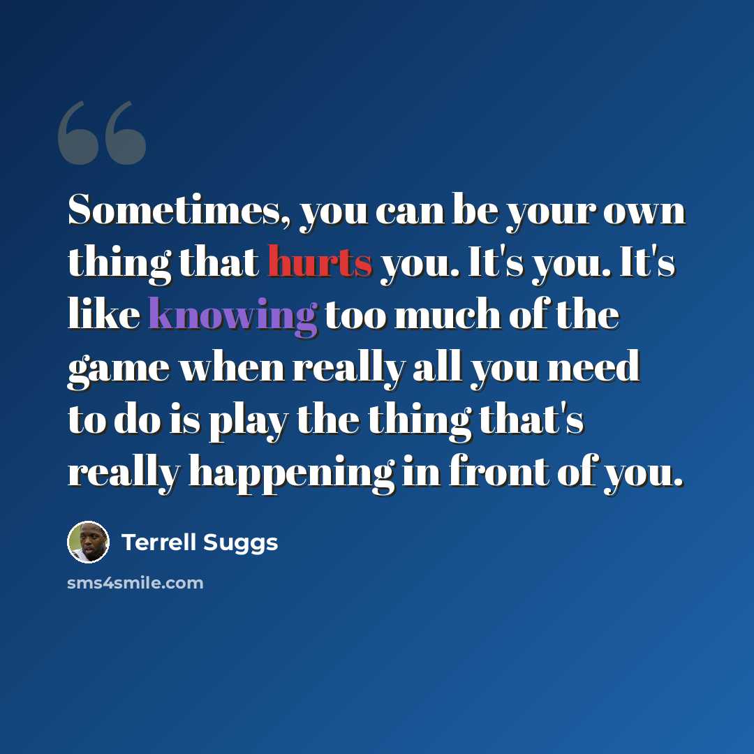 “Sometimes, you can be your own thing that hurts you. It's you. It's like knowing too much of the game when really all you need to do is play the thing that's really happening in front of you.” quote by Terrell Suggs