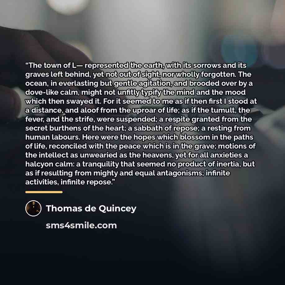 “The town of L— represented the earth, with its sorrows and its graves left behind, yet not out of sight, nor wholly forgotten. The ocean, in everlasting but gentle agitation, and brooded over by a dove-like calm, might not unfitly typify the mind and the mood which then swayed it. For it seemed to…” quote by Thomas de Quincey