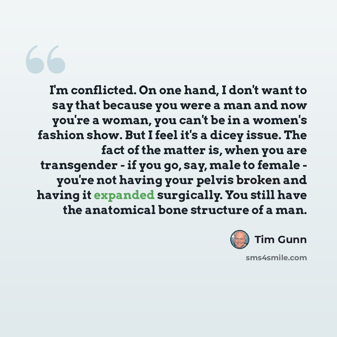 “I'm conflicted. On one hand, I don't want to say that because you were a man and now you're a woman, you can't be in a women's fashion show. But I feel it's a dicey issue. The fact of the matter is, when you are transgender - if you go, say, male to female - you're not having your pelvis broken…” quote by Tim Gunn