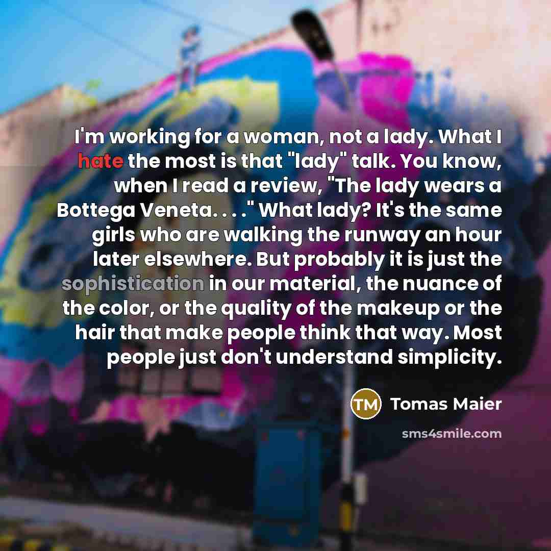 “I'm working for a woman, not a lady. What I hate the most is that "lady" talk. You know, when I read a review, "The lady wears a Bottega Veneta. . . ." What lady? It's the same girls who are walking the runway an hour later elsewhere. But probably it is just the sophistication in our material, the…” quote by Tomas Maier