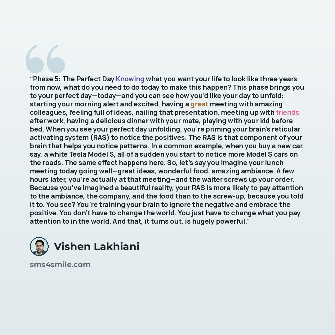 “Phase 5: The Perfect Day Knowing what you want your life to look like three years from now, what do you need to do today to make this happen? This phase brings you to your perfect day—today—and you can see how you’d like your day to unfold: starting your morning alert and excited, having a great…” quote by Vishen Lakhiani