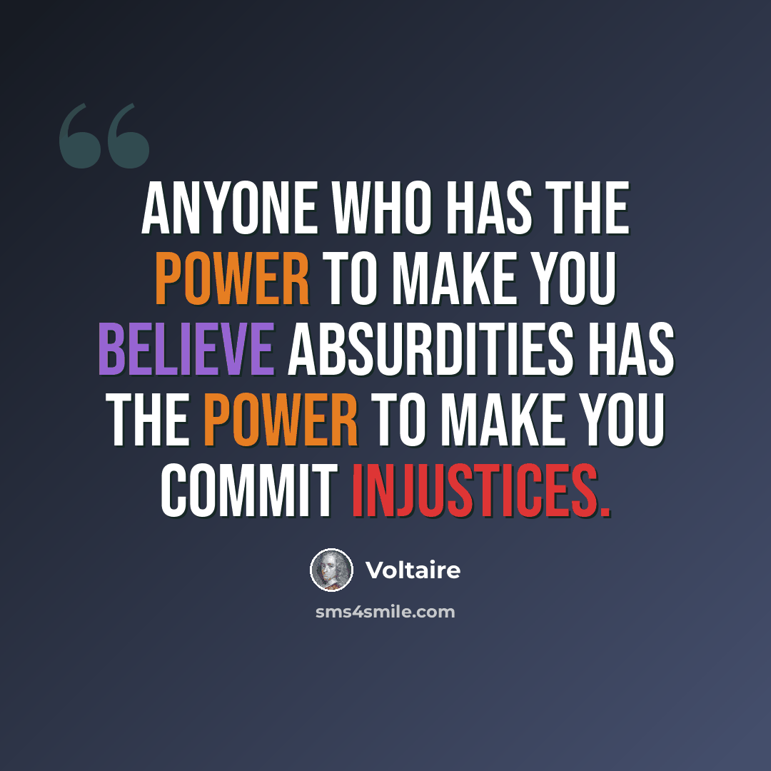 “Anyone who has the power to make you believe absurdities has the power to make you commit injustices.” quote by Voltaire