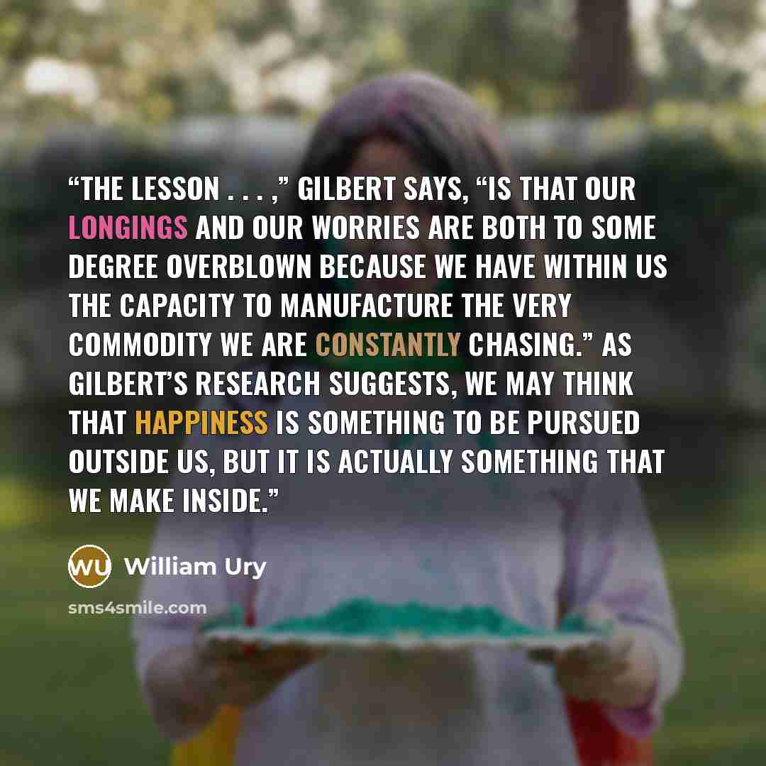 “The lesson . . . ,” Gilbert says, “is that our longings and our worries are both to some degree overblown because we have within us the capacity to manufacture the very commodity we are constantly chasing.” As Gilbert’s research suggests, we may think that happiness is something to be pursued…” quote by William Ury