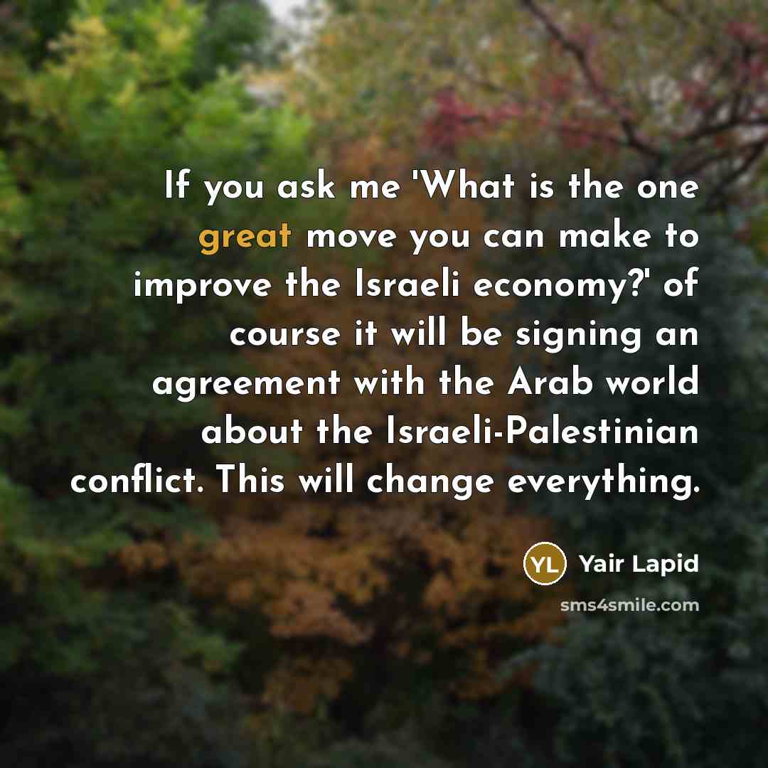“If you ask me 'What is the one great move you can make to improve the Israeli economy?' of course it will be signing an agreement with the Arab world about the Israeli-Palestinian conflict. This will change everything.” quote by Yair Lapid