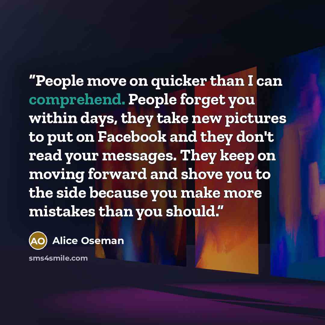 “People move on quicker than I can comprehend. People forget you within days, they take new pictures to put on Facebook and they don't read your messages. They keep on moving forward and shove you to the side because you make more mistakes than you should.” quote by Alice Oseman