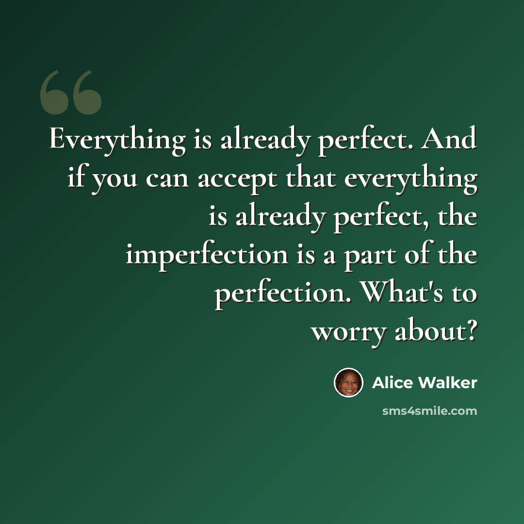 “Everything is already perfect. And if you can accept that everything is already perfect, the imperfection is a part of the perfection. What's to worry about?” quote by Alice Walker