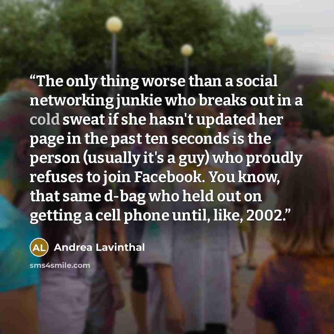 “The only thing worse than a social networking junkie who breaks out in a cold sweat if she hasn't updated her page in the past ten seconds is the person (usually it's a guy) who proudly refuses to join Facebook. You know, that same d-bag who held out on getting a cell phone until, like, 2002.” quote by Andrea Lavinthal