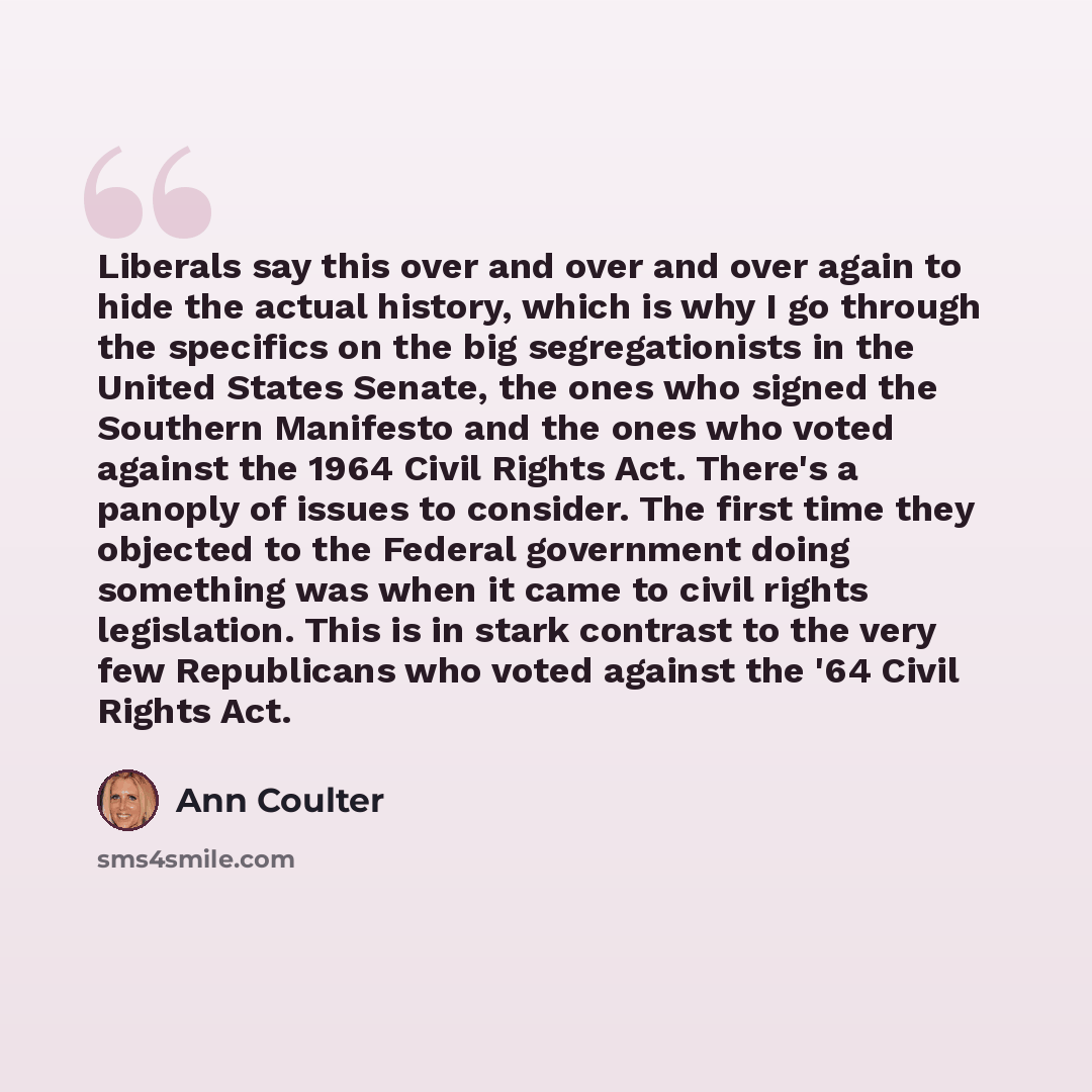 “Liberals say this over and over and over again to hide the actual history, which is why I go through the specifics on the big segregationists in the United States Senate, the ones who signed the Southern Manifesto and the ones who voted against the 1964 Civil Rights Act. There's a panoply of…” quote by Ann Coulter