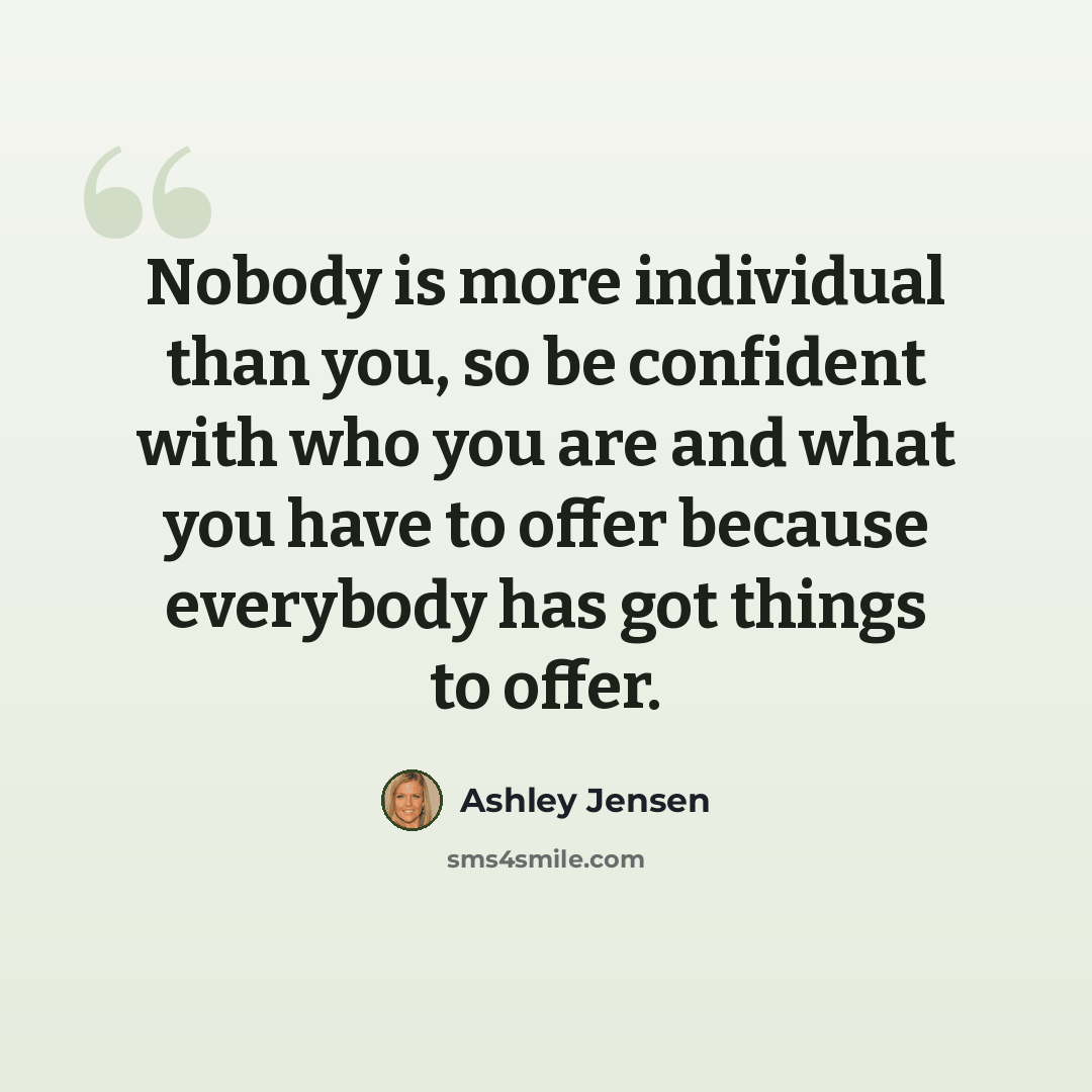 “Nobody is more individual than you, so be confident with who you are and what you have to offer because everybody has got things to offer.” quote by Ashley Jensen