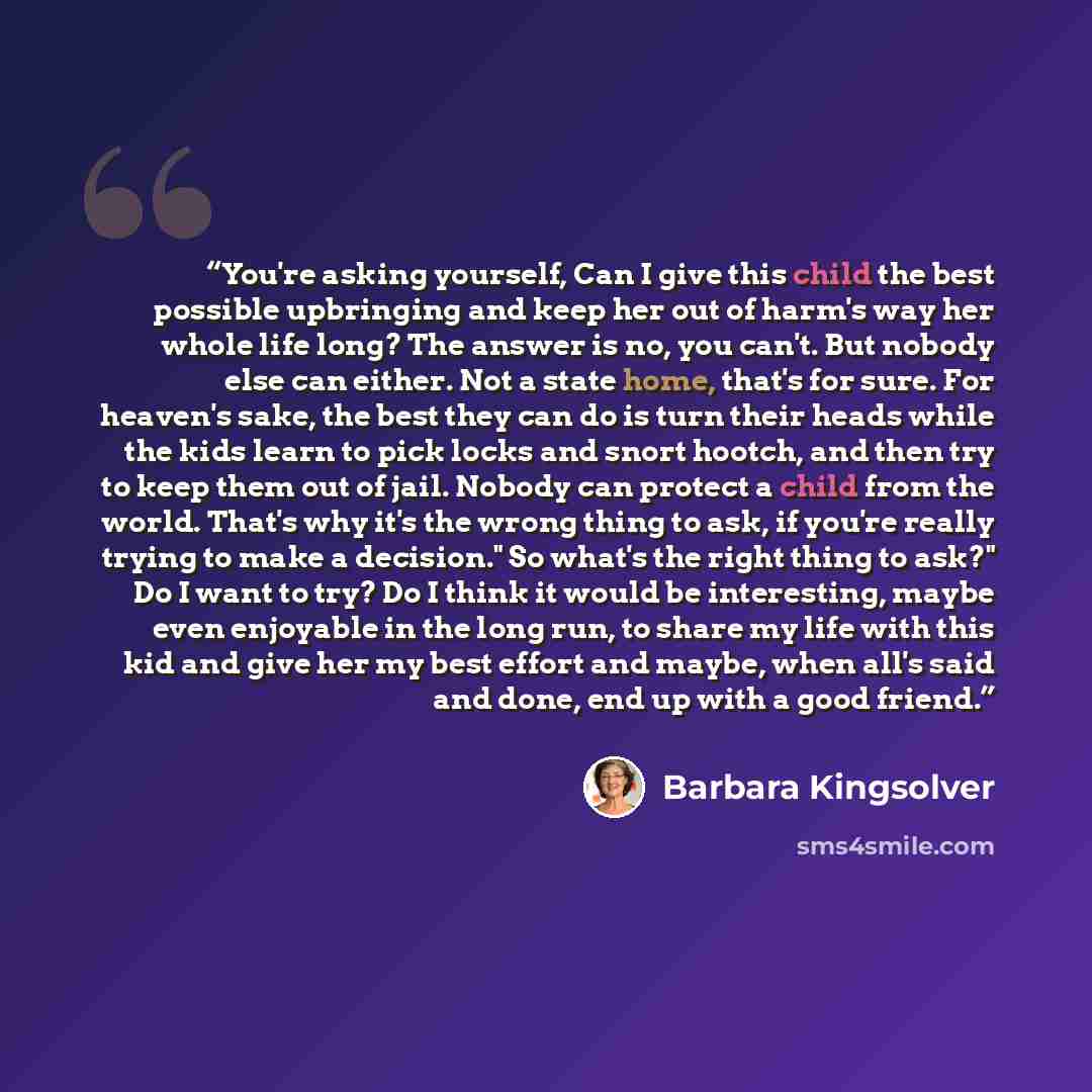 “You're asking yourself, Can I give this child the best possible upbringing and keep her out of harm's way her whole life long? The answer is no, you can't. But nobody else can either. Not a state home, that's for sure. For heaven's sake, the best they can do is turn their heads while the kids…” quote by Barbara Kingsolver