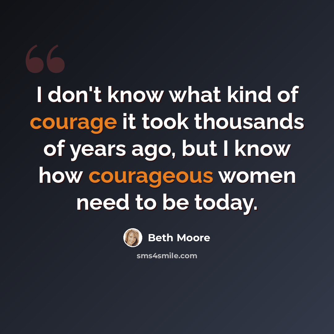 “I don't know what kind of courage it took thousands of years ago, but I know how courageous women need to be today.” quote by Beth Moore