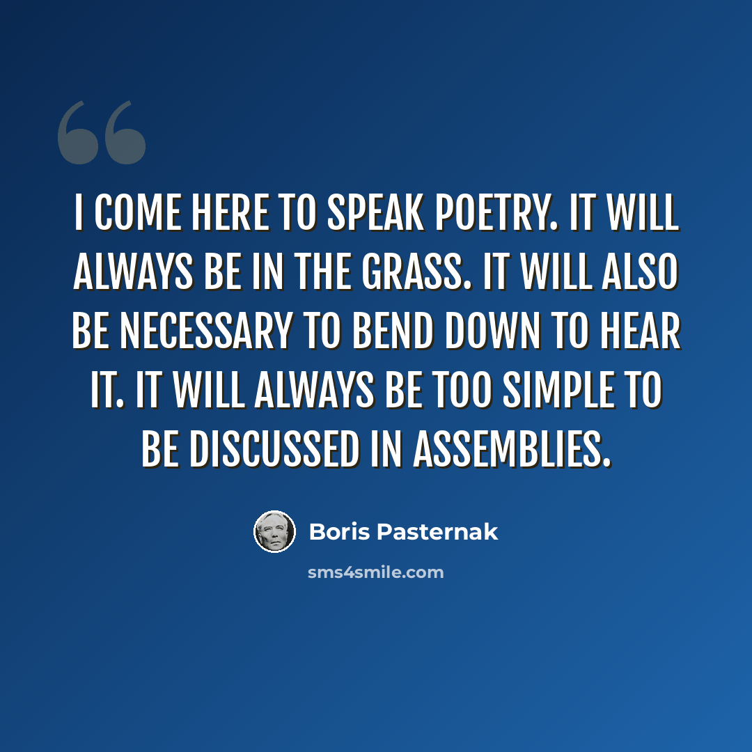 “I come here to speak poetry. It will always be in the grass. It will also be necessary to bend down to hear it. It will always be too simple to be discussed in assemblies.” quote by Boris Pasternak