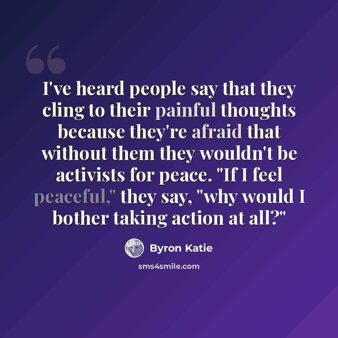 “I've heard people say that they cling to their painful thoughts because they're afraid that without them they wouldn't be activists for peace. "If I feel peaceful," they say, "why would I bother taking action at all?"” quote by Byron Katie