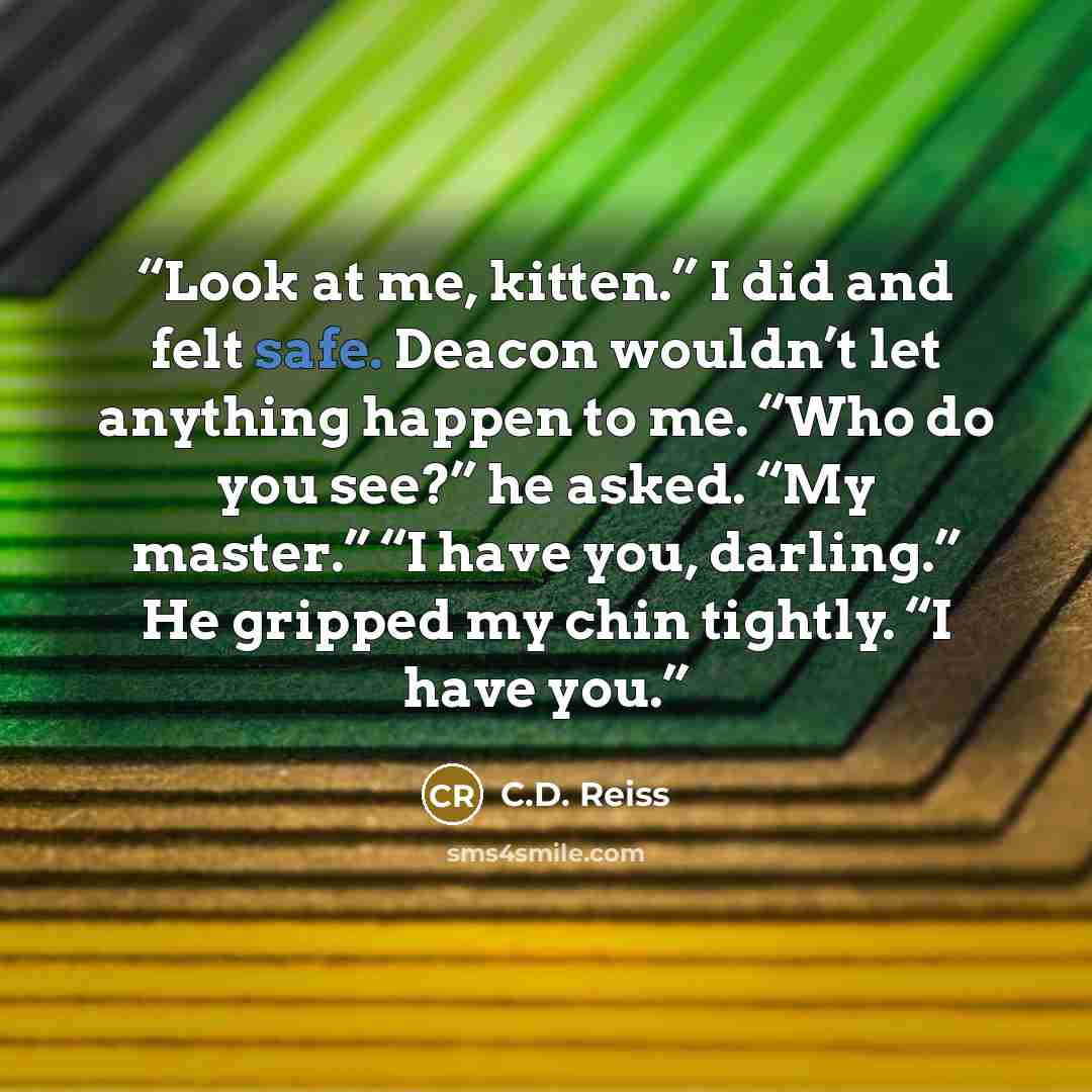 “Look at me, kitten.” I did and felt safe. Deacon wouldn’t let anything happen to me. “Who do you see?” he asked. “My master.” “I have you, darling.” He gripped my chin tightly. “I have you.” quote by C.D. Reiss