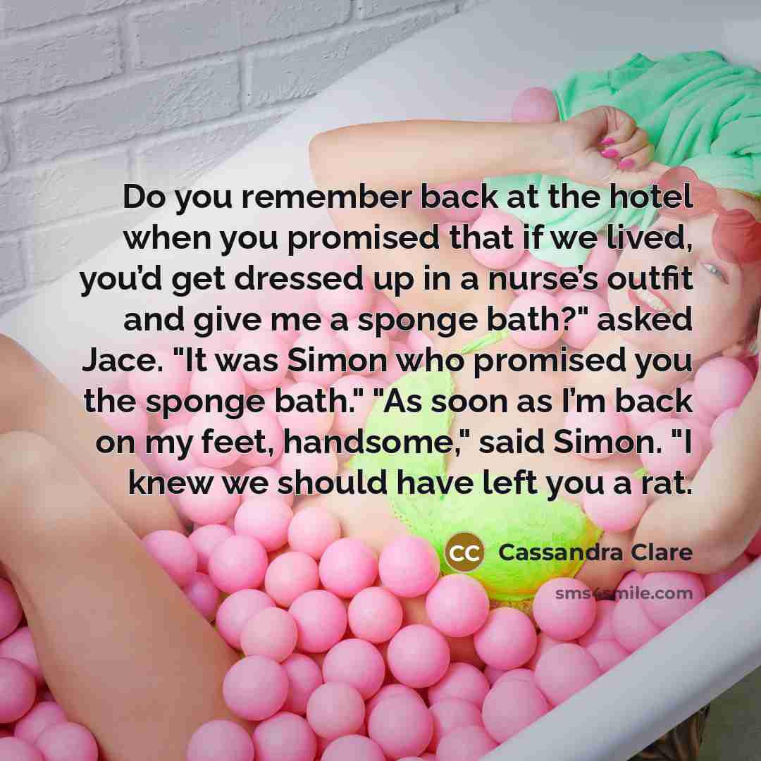 “Do you remember back at the hotel when you promised that if we lived, you’d get dressed up in a nurse’s outfit and give me a sponge bath?" asked Jace. "It was Simon who promised you the sponge bath." "As soon as I’m back on my feet, handsome," said Simon. "I knew we should have left you a rat.” quote by Cassandra Clare