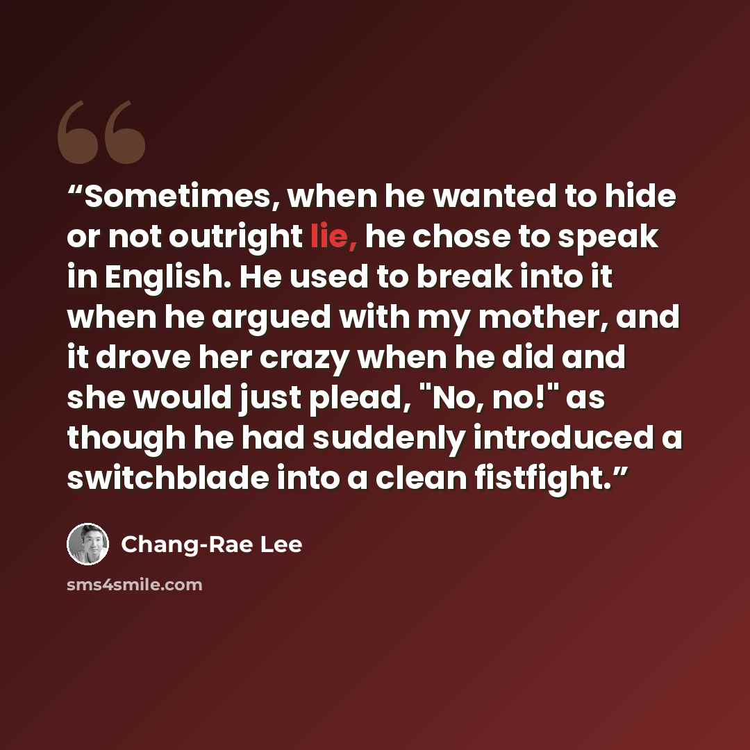 “Sometimes, when he wanted to hide or not outright lie, he chose to speak in English. He used to break into it when he argued with my mother, and it drove her crazy when he did and she would just plead, "No, no!" as though he had suddenly introduced a switchblade into a clean fistfight.” quote by Chang-rae Lee