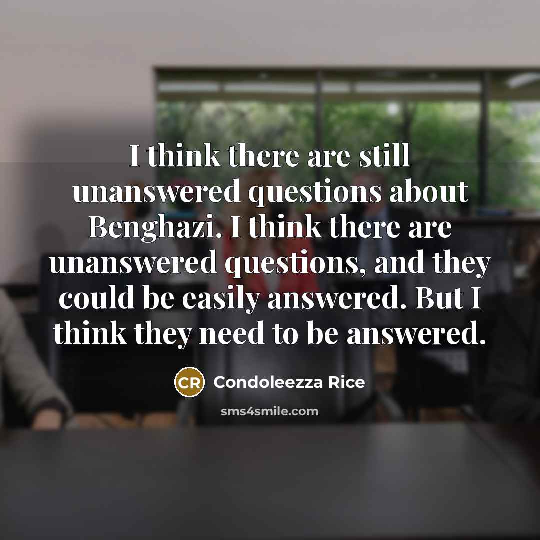 “I think there are still unanswered questions about Benghazi. I think there are unanswered questions, and they could be easily answered. But I think they need to be answered.” quote by Condoleezza Rice