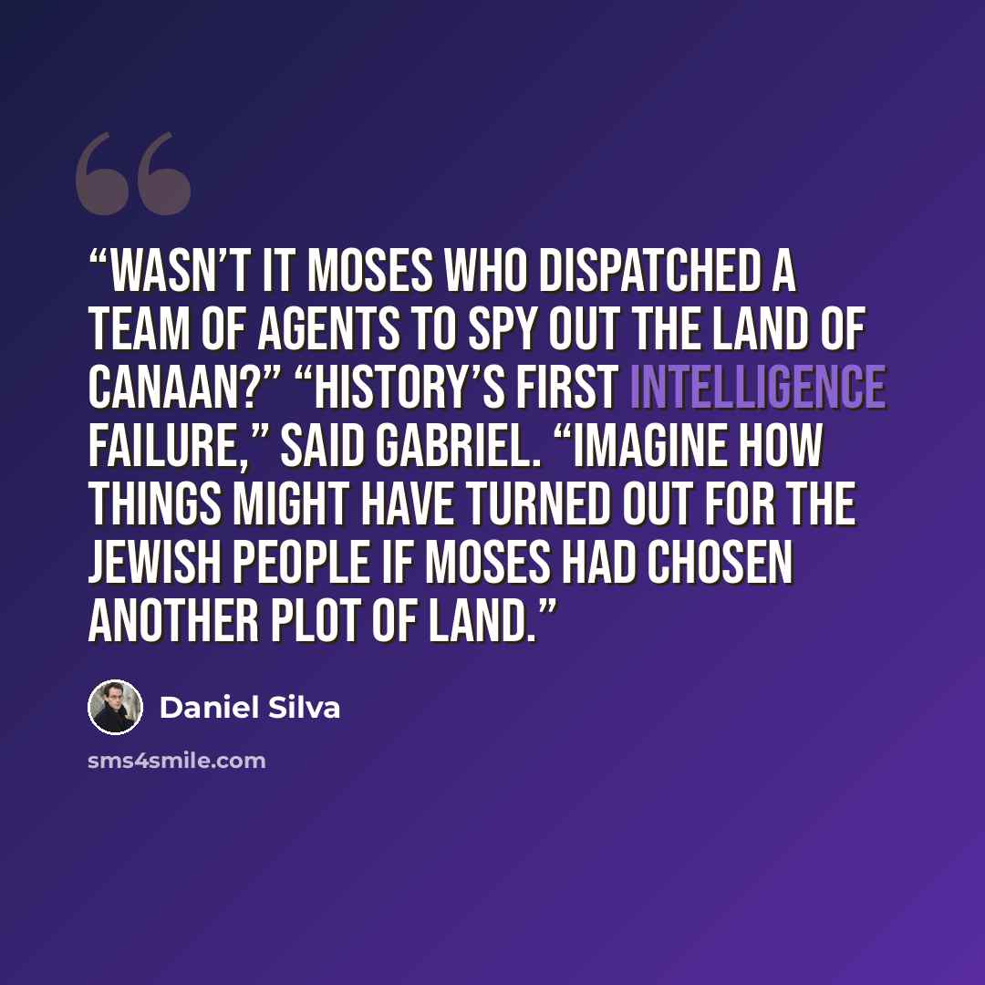 “Wasn’t it Moses who dispatched a team of agents to spy out the land of Canaan?” “History’s first intelligence failure,” said Gabriel. “Imagine how things might have turned out for the Jewish people if Moses had chosen another plot of land.” quote by Daniel Silva