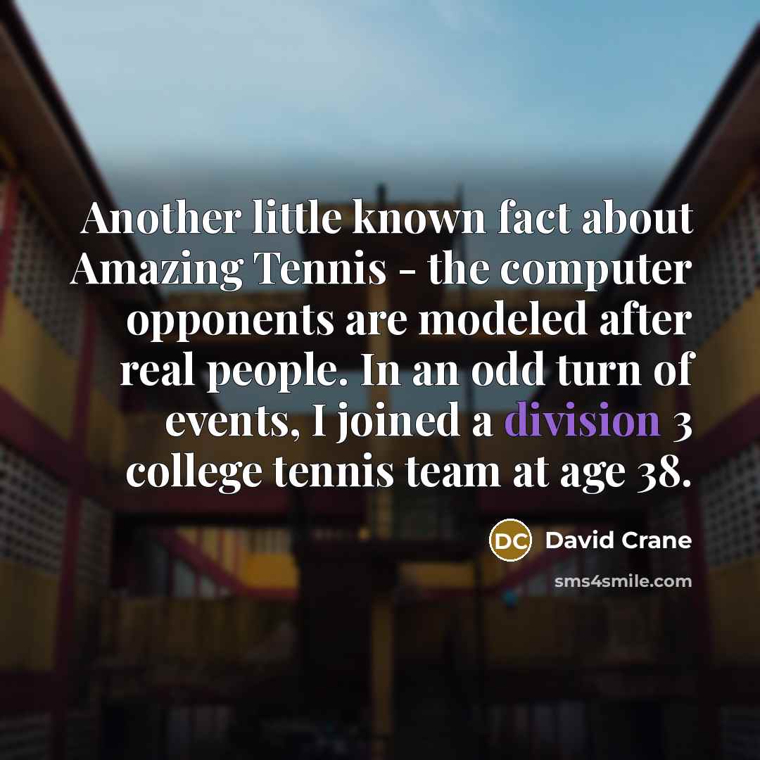 “Another little known fact about Amazing Tennis - the computer opponents are modeled after real people. In an odd turn of events, I joined a division 3 college tennis team at age 38.” quote by David Crane