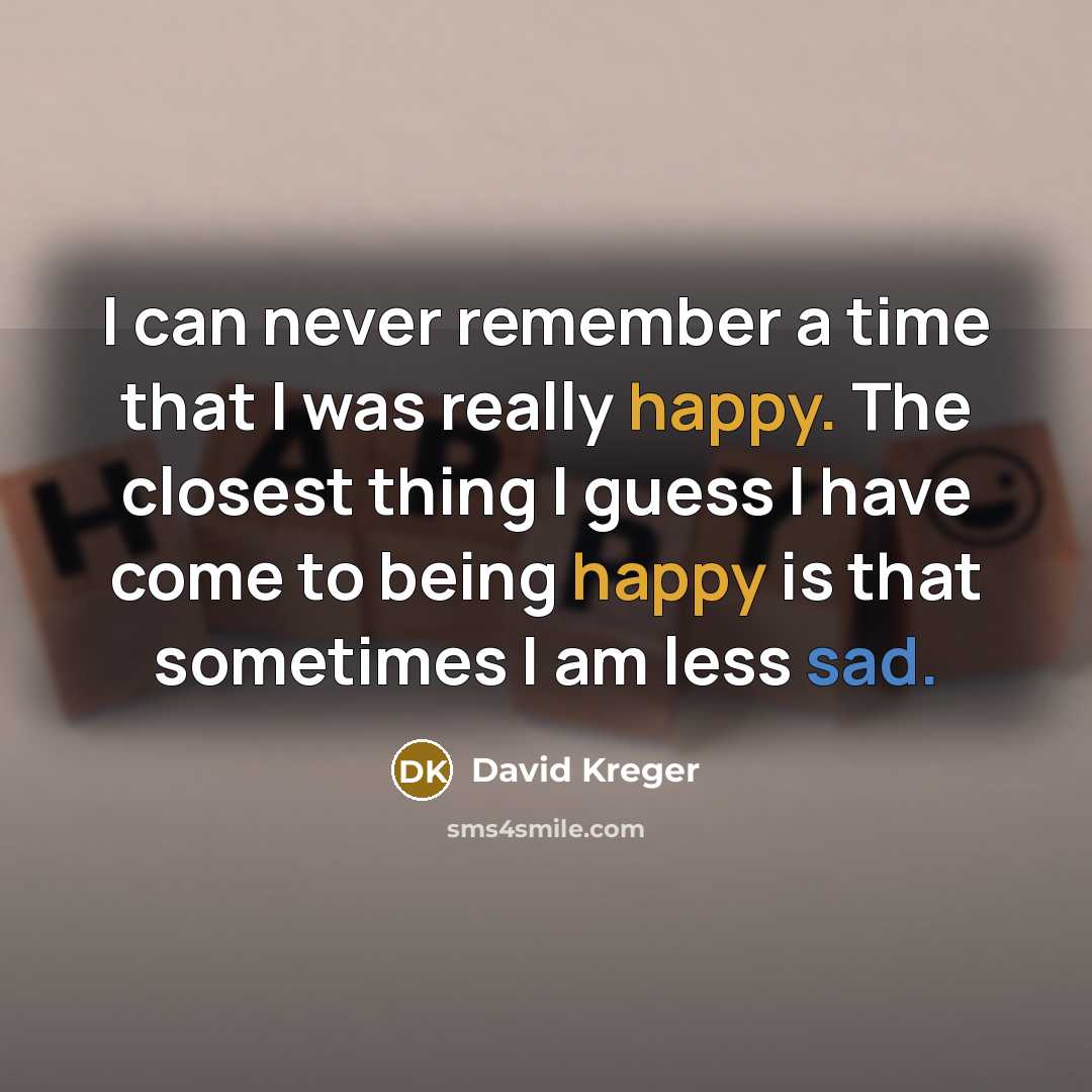“I can never remember a time that I was really happy. The closest thing I guess I have come to being happy is that sometimes I am less sad.” quote by David Kreger