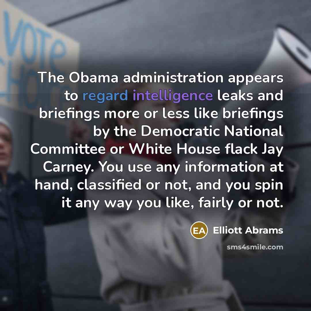 “The Obama administration appears to regard intelligence leaks and briefings more or less like briefings by the Democratic National Committee or White House flack Jay Carney. You use any information at hand, classified or not, and you spin it any way you like, fairly or not.” quote by Elliott Abrams