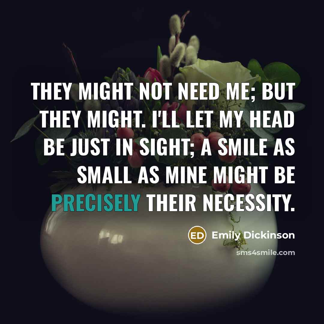 “They might not need me; but they might. I'll let my head be just in sight; a smile as small as mine might be precisely their necessity.” quote by Emily Dickinson