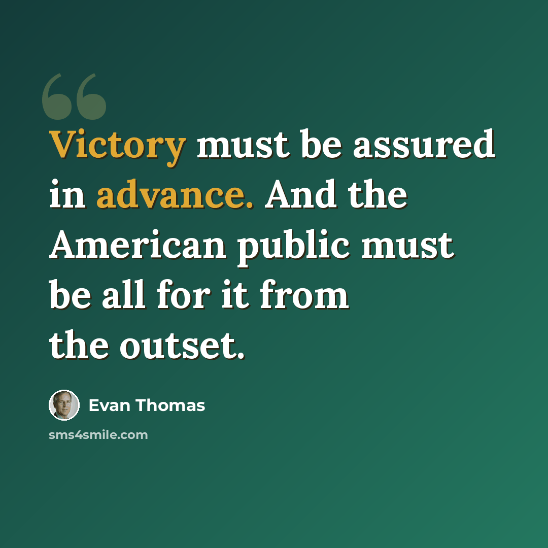 “Victory must be assured in advance. And the American public must be all for it from the outset.” quote by Evan Thomas