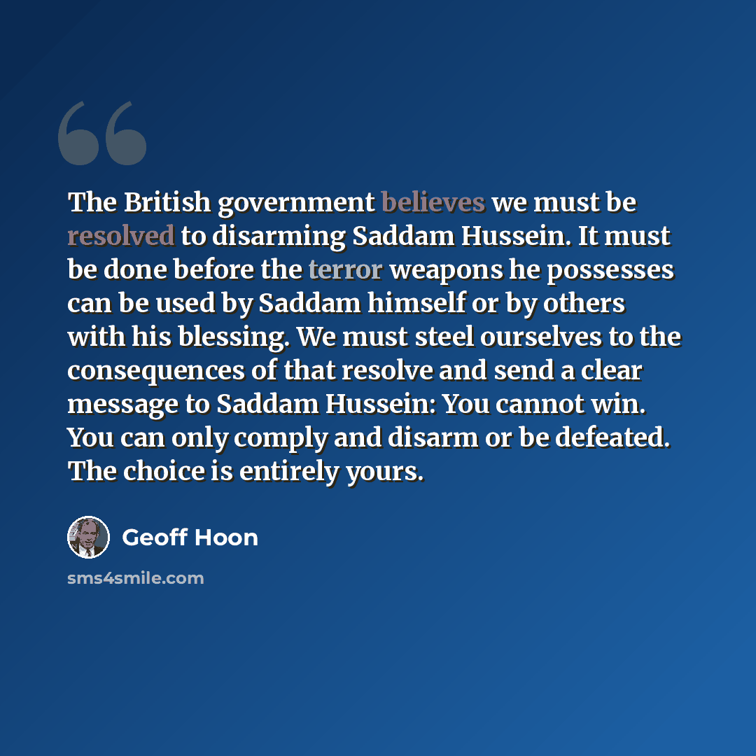 “The British government believes we must be resolved to disarming Saddam Hussein. It must be done before the terror weapons he possesses can be used by Saddam himself or by others with his blessing. We must steel ourselves to the consequences of that resolve and send a clear message to Saddam…” quote by Geoff Hoon