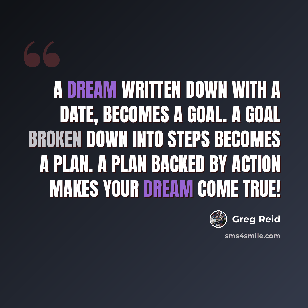 “A dream written down with a date, becomes a goal. A goal broken down into steps becomes a plan. A plan backed by action makes your dream come true!” quote by Greg Reid