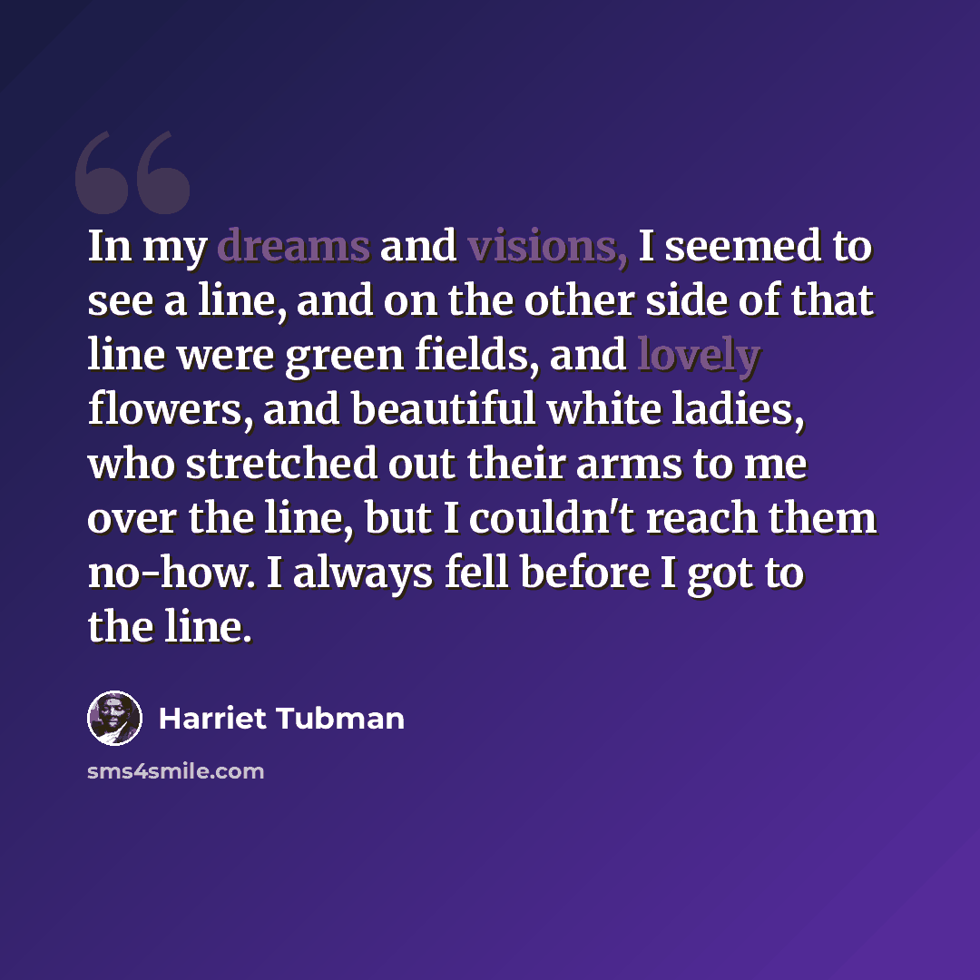 “In my dreams and visions, I seemed to see a line, and on the other side of that line were green fields, and lovely flowers, and beautiful white ladies, who stretched out their arms to me over the line, but I couldn't reach them no-how. I always fell before I got to the line.” quote by Harriet Tubman