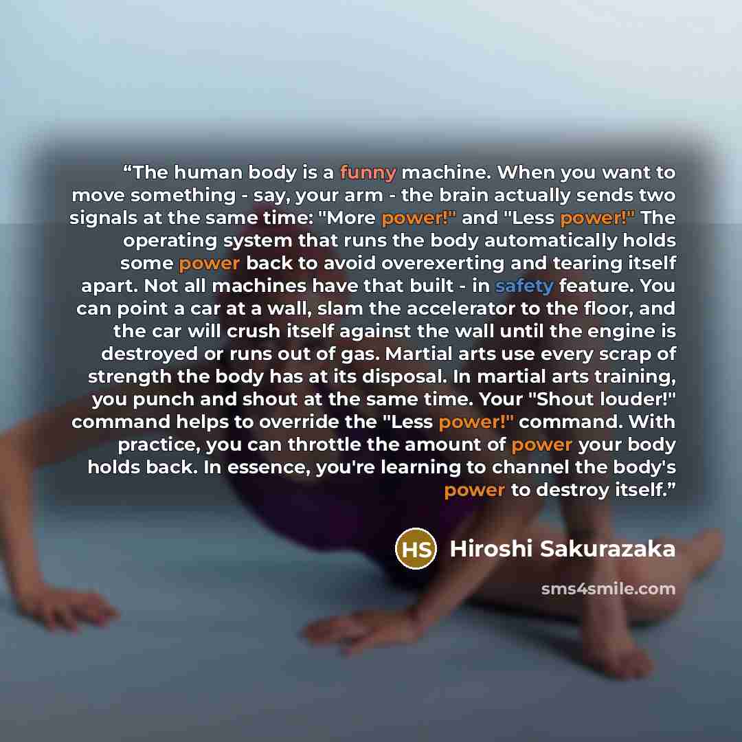 “The human body is a funny machine. When you want to move something - say, your arm - the brain actually sends two signals at the same time: "More power!" and "Less power!" The operating system that runs the body automatically holds some power back to avoid overexerting and tearing itself apart…” quote by Hiroshi Sakurazaka