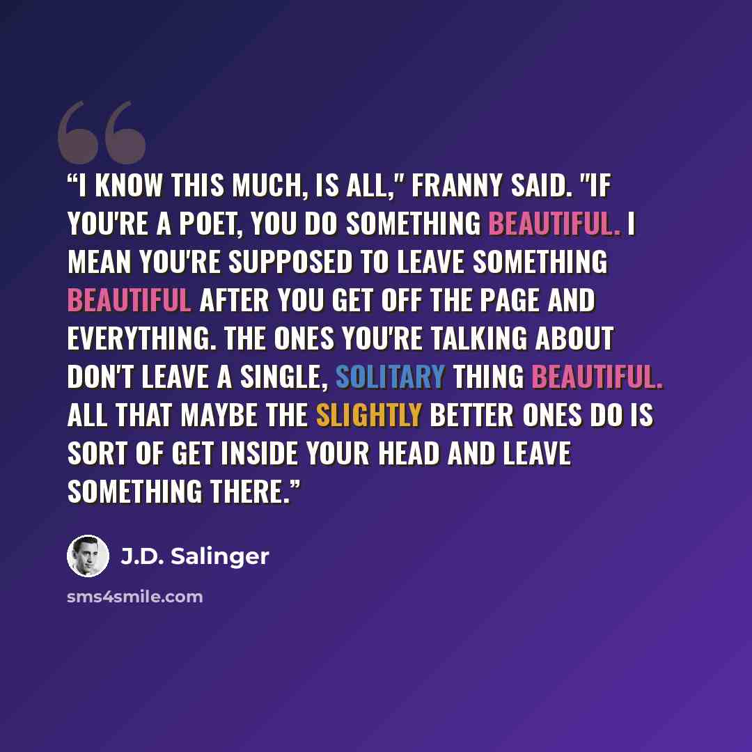 “I know this much, is all," Franny said. "If you're a poet, you do something beautiful. I mean you're supposed to leave something beautiful after you get off the page and everything. The ones you're talking about don't leave a single, solitary thing beautiful. All that maybe the slightly better…” quote by J.D. Salinger