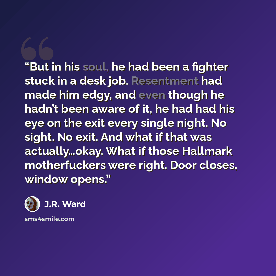 “But in his soul, he had been a fighter stuck in a desk job. Resentment had made him edgy, and even though he hadn’t been aware of it, he had had his eye on the exit every single night. No sight. No exit. And what if that was actually…okay. What if those Hallmark motherfuckers were right. Door…” quote by J.R. Ward