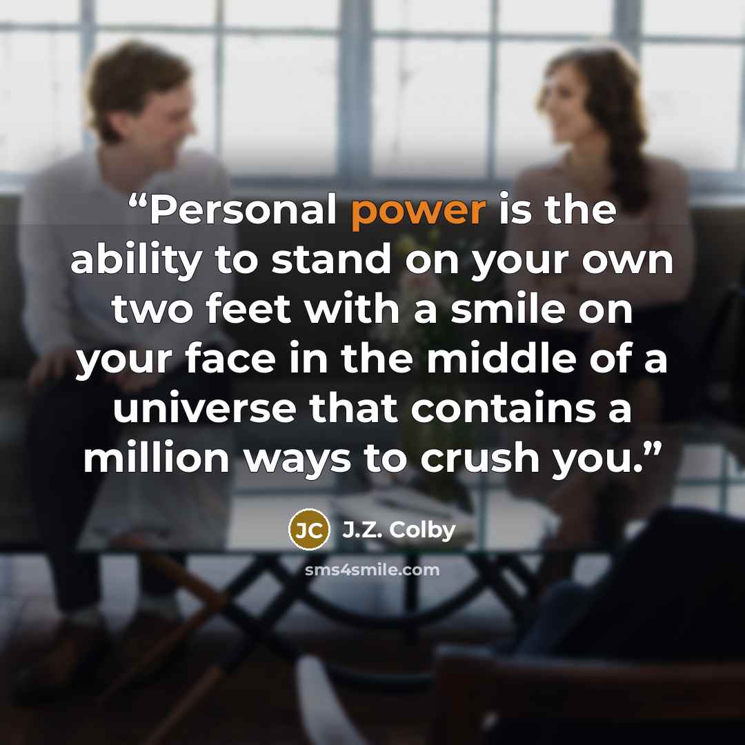 “Personal power is the ability to stand on your own two feet with a smile on your face in the middle of a universe that contains a million ways to crush you.” quote by J.Z. Colby