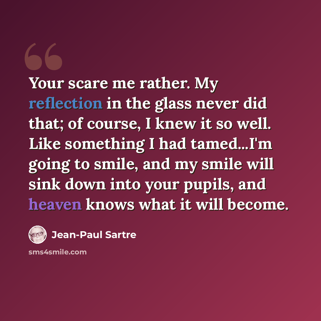 “Your scare me rather. My reflection in the glass never did that; of course, I knew it so well. Like something I had tamed...I'm going to smile, and my smile will sink down into your pupils, and heaven knows what it will become.” quote by Jean-Paul Sartre