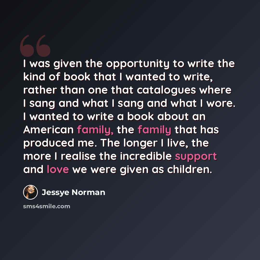 “I was given the opportunity to write the kind of book that I wanted to write, rather than one that catalogues where I sang and what I sang and what I wore. I wanted to write a book about an American family, the family that has produced me. The longer I live, the more I realise the incredible…” quote by Jessye Norman