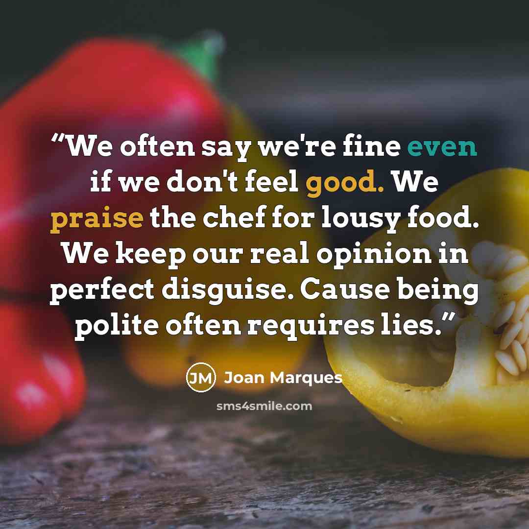 “We often say we're fine even if we don't feel good. We praise the chef for lousy food. We keep our real opinion in perfect disguise. Cause being polite often requires lies.” quote by Joan Marques