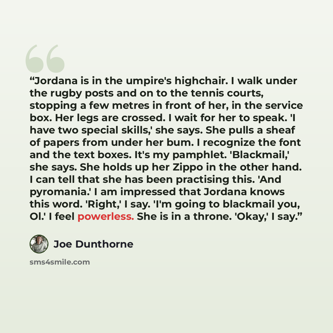 “Jordana is in the umpire's highchair. I walk under the rugby posts and on to the tennis courts, stopping a few metres in front of her, in the service box. Her legs are crossed. I wait for her to speak. 'I have two special skills,' she says. She pulls a sheaf of papers from under her bum. I…” quote by Joe Dunthorne
