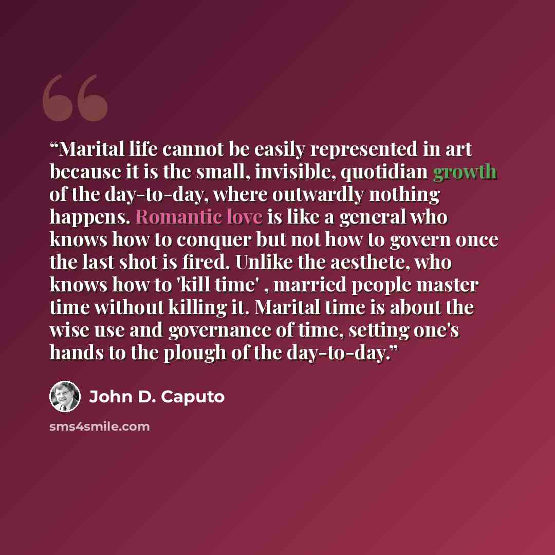 “Marital life cannot be easily represented in art because it is the small, invisible, quotidian growth of the day-to-day, where outwardly nothing happens. Romantic love is like a general who knows how to conquer but not how to govern once the last shot is fired. Unlike the aesthete, who knows how…” quote by John D. Caputo