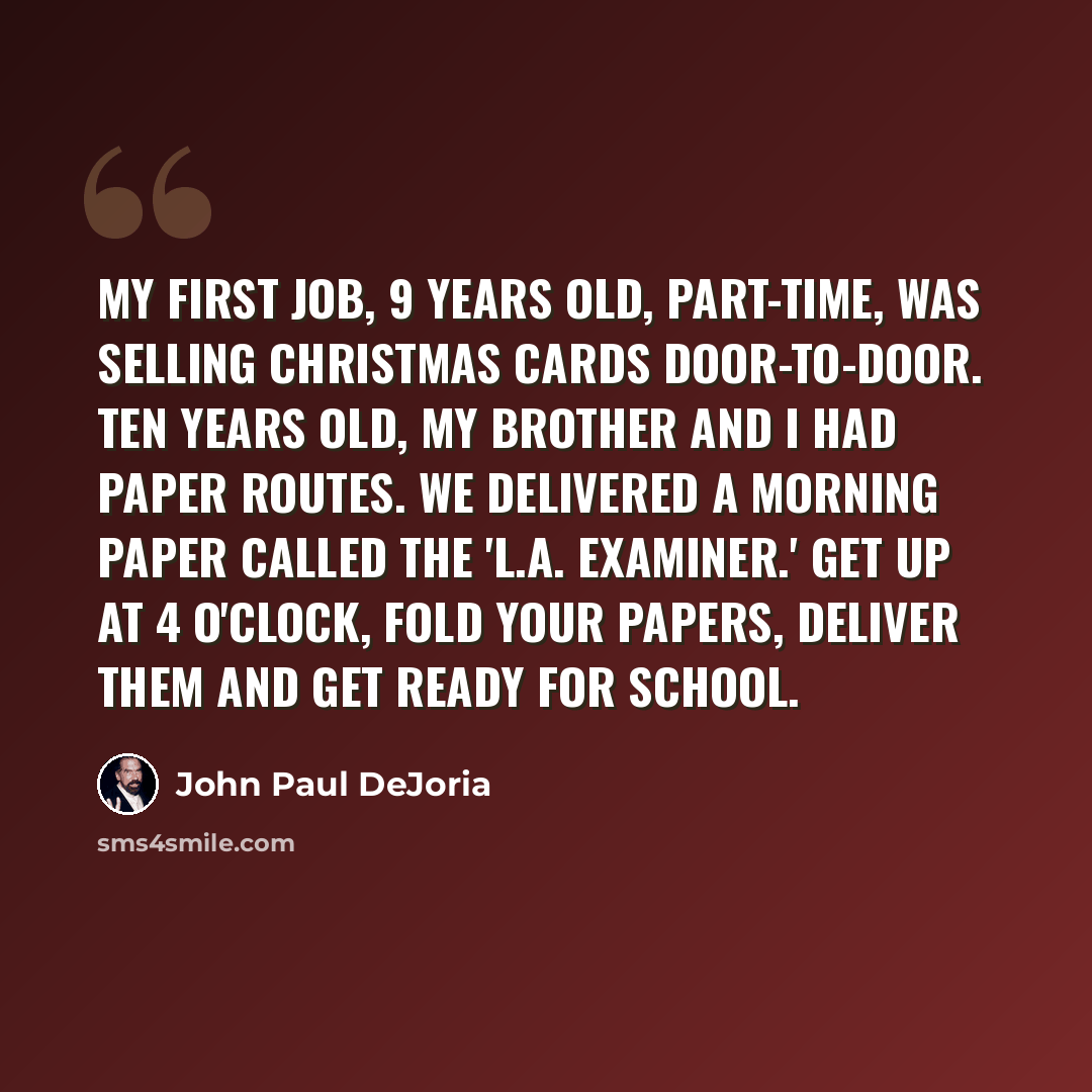 “My first job, 9 years old, part-time, was selling Christmas cards door-to-door. Ten years old, my brother and I had paper routes. We delivered a morning paper called the 'L.A. Examiner.' Get up at 4 o'clock, fold your papers, deliver them and get ready for school.” quote by John Paul DeJoria