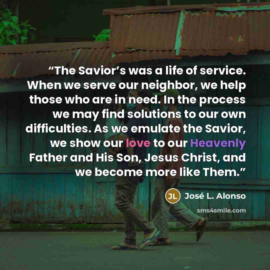 “The Savior’s was a life of service. When we serve our neighbor, we help those who are in need. In the process we may find solutions to our own difficulties. As we emulate the Savior, we show our love to our Heavenly Father and His Son, Jesus Christ, and we become more like Them.” quote by José L. Alonso